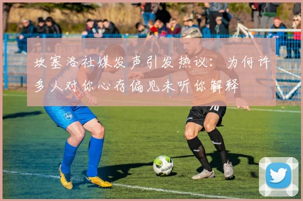 坎塞洛社媒发声引发热议：为何许多人对你心存偏见未听你解释