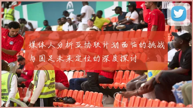 媒体人分析亚协联计划面临的挑战与国足未来定位的深度探讨