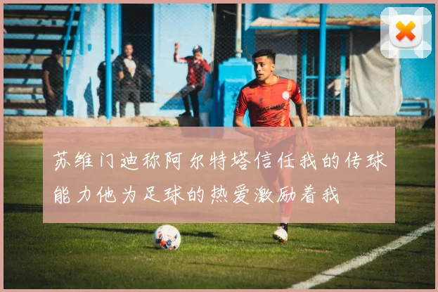 苏维门迪称阿尔特塔信任我的传球能力他为足球的热爱激励着我