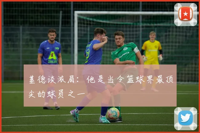 基德谈浓眉：他是当今篮球界最顶尖的球员之一