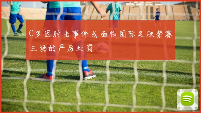 C罗因肘击事件或面临国际足联禁赛三场的严厉处罚