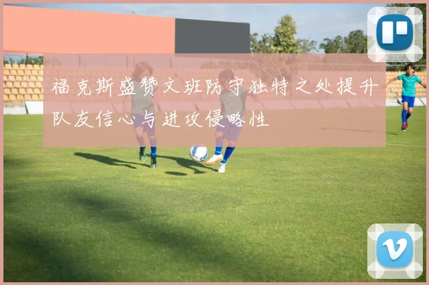 福克斯盛赞文班防守独特之处提升队友信心与进攻侵略性