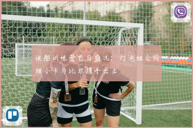 快船训练营首日盛况：灯泡组合同框小卡与比尔携手出击