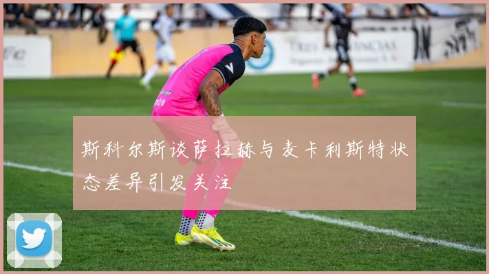 斯科尔斯谈萨拉赫与麦卡利斯特状态差异引发关注