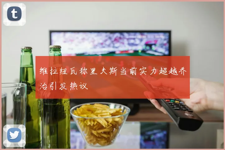 维拉纽瓦称里夫斯当前实力超越乔治引发热议