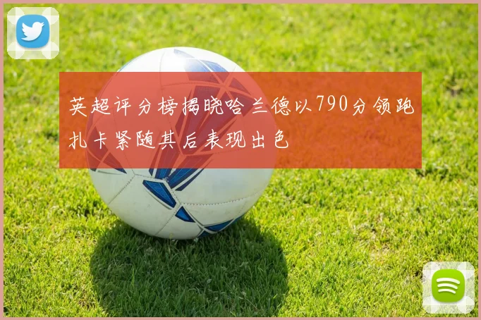 英超评分榜揭晓哈兰德以790分领跑扎卡紧随其后表现出色