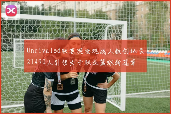 Unrivaled联赛现场观战人数创纪录21490人引领女子职业篮球新篇章