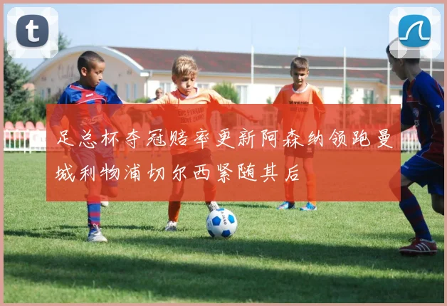 足总杯夺冠赔率更新阿森纳领跑曼城利物浦切尔西紧随其后