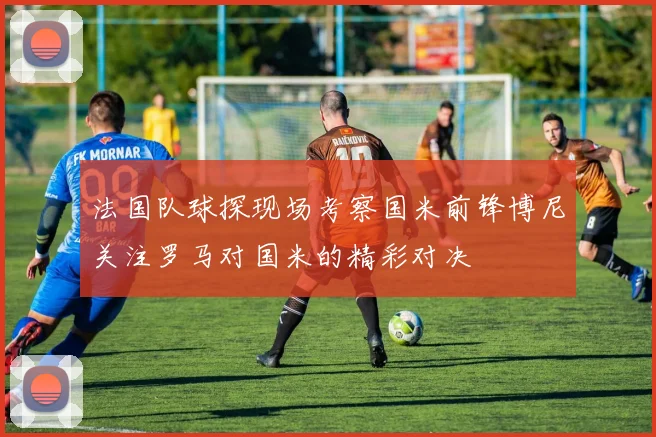 法国队球探现场考察国米前锋博尼关注罗马对国米的精彩对决