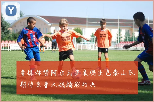 鲁媒称赞阿尔瓦罗表现出色泰山队期待京鲁大战精彩对决