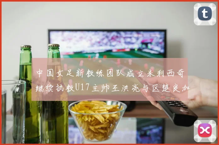 中国女足新教练团队成立米利西奇继续执教U17主帅王洪亮与区楚良加盟