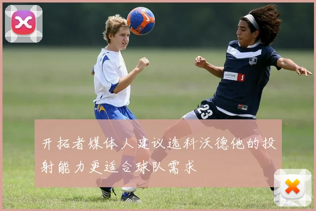 开拓者媒体人建议选科沃德他的投射能力更适合球队需求