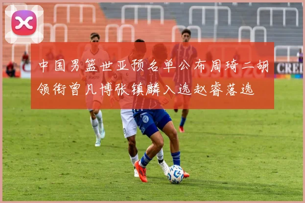 中国男篮世亚预名单公布周琦二胡领衔曾凡博张镇麟入选赵睿落选