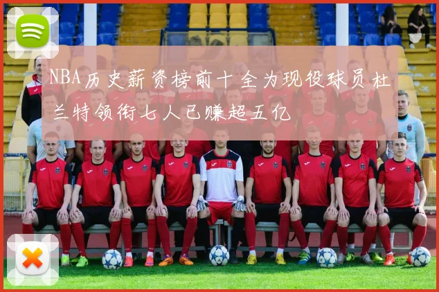 NBA历史薪资榜前十全为现役球员杜兰特领衔七人已赚超五亿