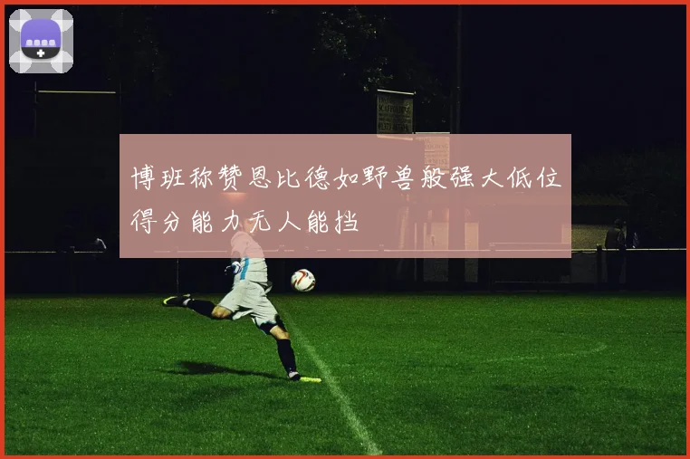 博班称赞恩比德如野兽般强大低位得分能力无人能挡