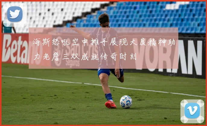 海斯怒吼空中摊手展现大度精神助力老詹三双成就传奇时刻