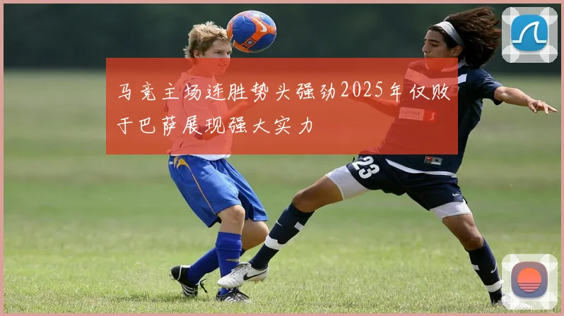 马竞主场连胜势头强劲2025年仅败于巴萨展现强大实力