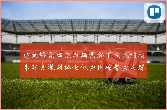 迪纳塔莱回忆与梅西私下交流的快乐时光深刻体会他为何被誉为足球历史最佳