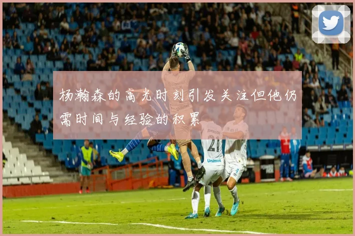 杨瀚森的高光时刻引发关注但他仍需时间与经验的积累