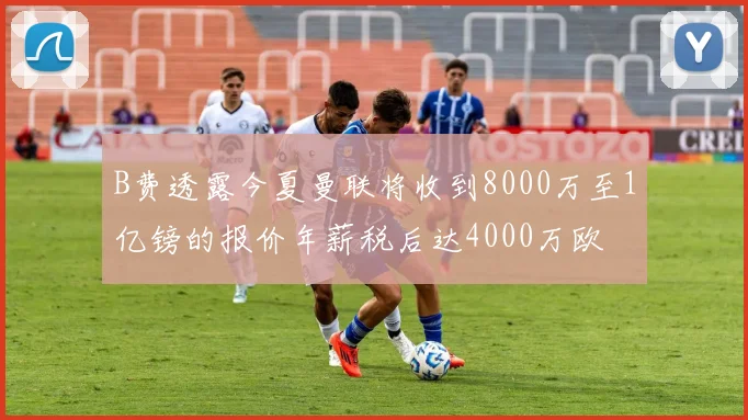 B费透露今夏曼联将收到8000万至1亿镑的报价年薪税后达4000万欧