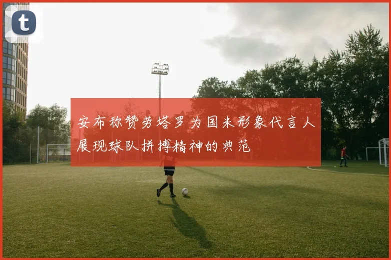 安布称赞劳塔罗为国米形象代言人展现球队拼搏精神的典范
