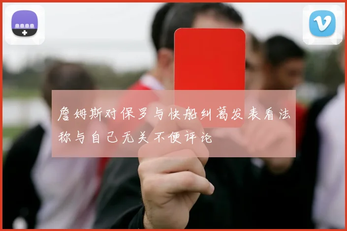 詹姆斯对保罗与快船纠葛发表看法称与自己无关不便评论