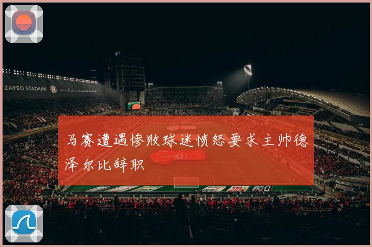 马赛遭遇惨败球迷愤怒要求主帅德泽尔比辞职