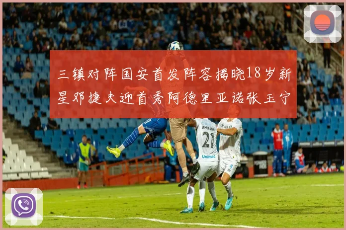 三镇对阵国安首发阵容揭晓18岁新星邓捷夫迎首秀阿德里亚诺张玉宁领衔出战