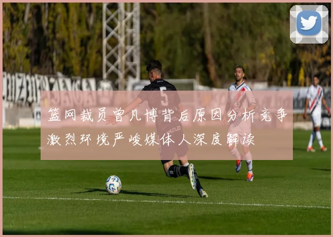 篮网裁员曾凡博背后原因分析竞争激烈环境严峻媒体人深度解读
