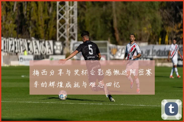 梅西分享与奖杯合影感慨迈阿密赛季的辉煌成就与难忘回忆