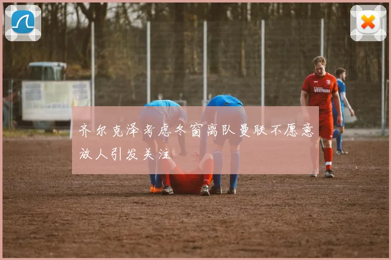 齐尔克泽考虑冬窗离队曼联不愿意放人引发关注