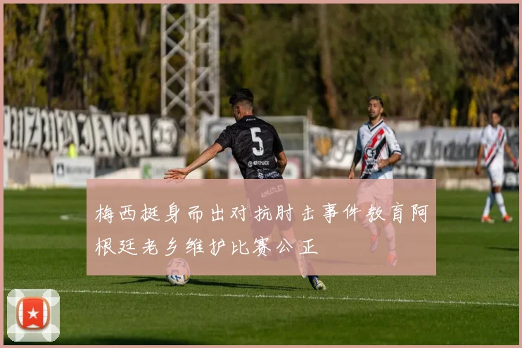 梅西挺身而出对抗肘击事件教育阿根廷老乡维护比赛公正