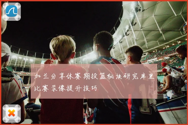 加兰分享休赛期投篮秘诀研究库里比赛录像提升技巧
