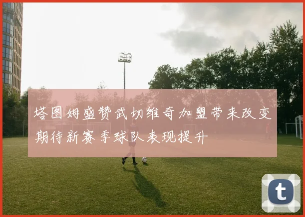 塔图姆盛赞武切维奇加盟带来改变期待新赛季球队表现提升
