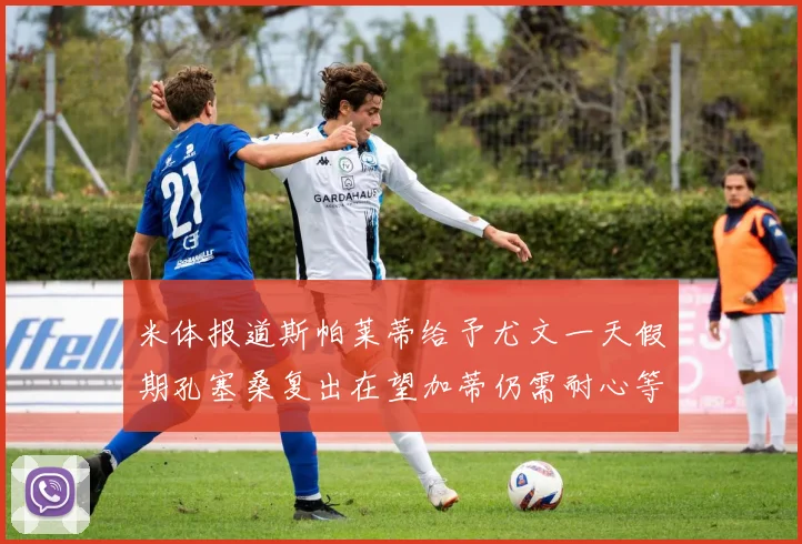 米体报道斯帕莱蒂给予尤文一天假期孔塞桑复出在望加蒂仍需耐心等待